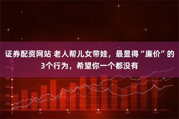 证券配资网站 老人帮儿女带娃，最显得“廉价”的3个行为，希望你一个都没有