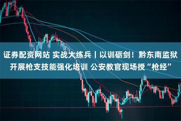 证券配资网站 实战大练兵丨以训砺剑！黔东南监狱开展枪支技能强化培训 公安教官现场授“枪经”