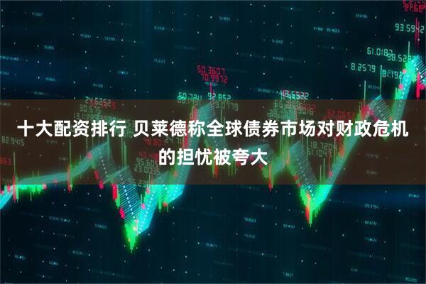 十大配资排行 贝莱德称全球债券市场对财政危机的担忧被夸大