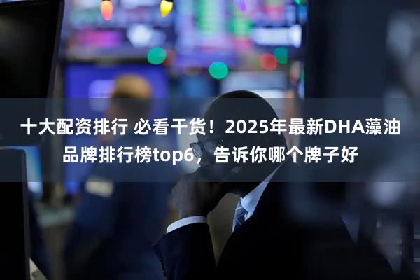 十大配资排行 必看干货！2025年最新DHA藻油品牌排行榜top6，告诉你哪个牌子好