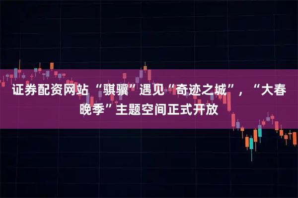 证券配资网站 “骐骥”遇见“奇迹之城”，“大春晚季”主题空间正式开放