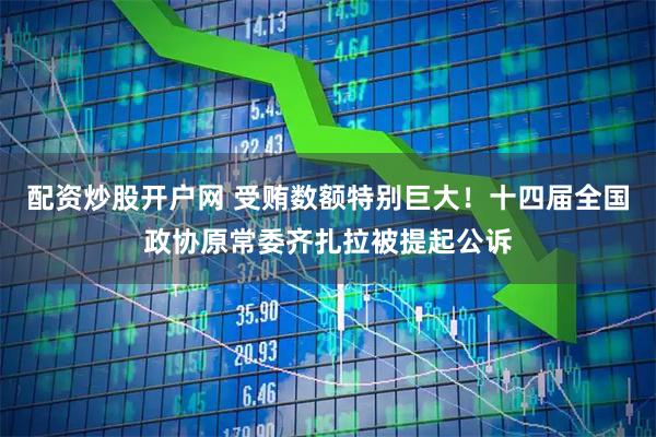 配资炒股开户网 受贿数额特别巨大！十四届全国政协原常委齐扎拉被提起公诉