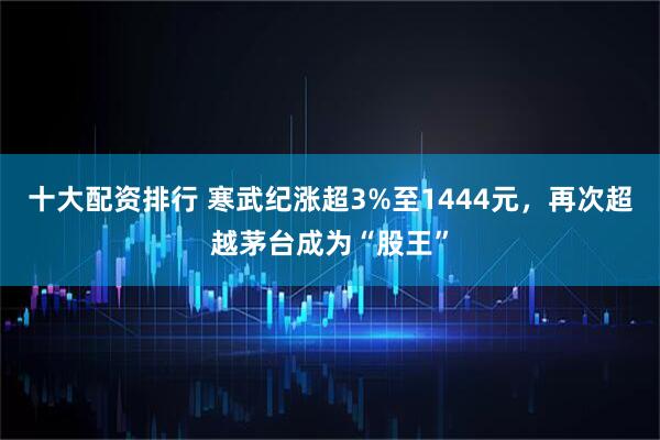 十大配资排行 寒武纪涨超3%至1444元，再次超越茅台成为“股王”